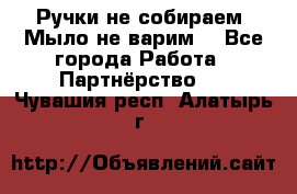 Ручки не собираем! Мыло не варим! - Все города Работа » Партнёрство   . Чувашия респ.,Алатырь г.